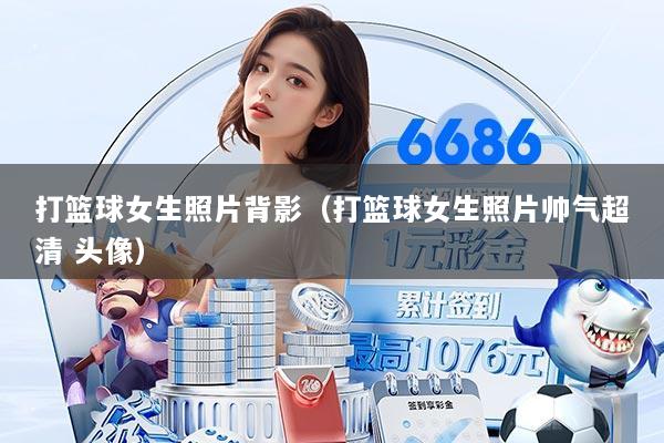 打篮球女生照片背影（打篮球女生照片帅气超清 头像）