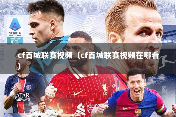 cf百城联赛视频（cf百城联赛视频在哪看）