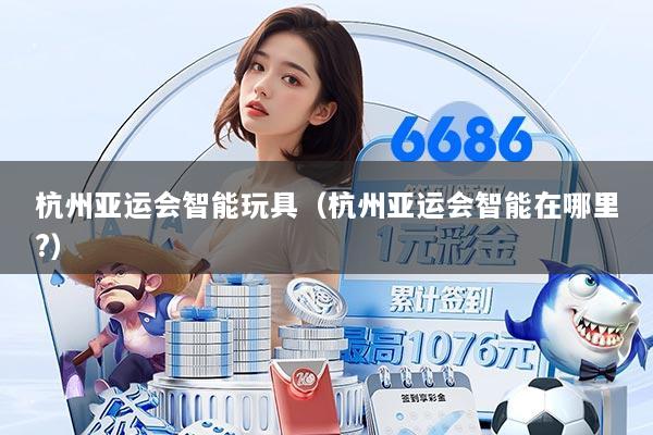 杭州亚运会智能玩具（杭州亚运会智能在哪里?）