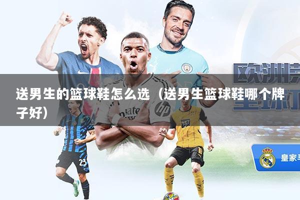 送男生的篮球鞋怎么选（送男生篮球鞋哪个牌子好）