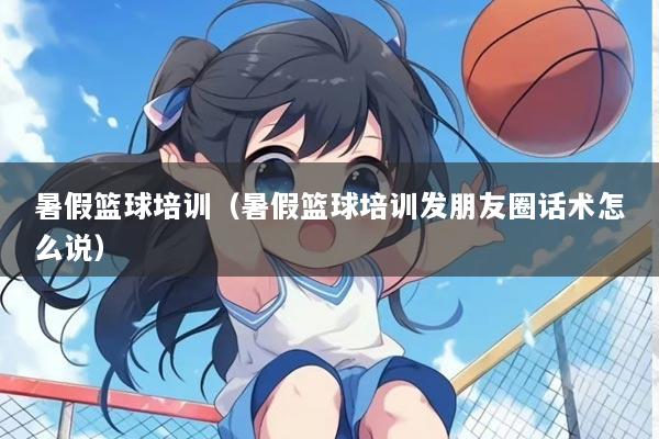 暑假篮球培训（暑假篮球培训发朋友圈话术怎么说）